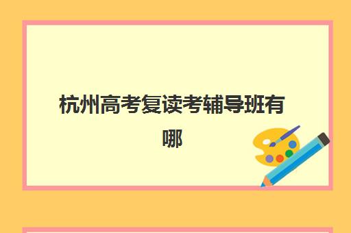 杭州高考复读考辅导班有哪些学校招生？2023年最新招生学校名单、择校指南与报名流程