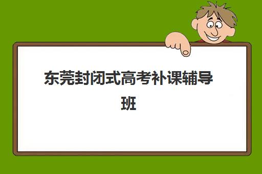 东莞封闭式高考补课辅导班排名一览表如何查询？2025年最新权威榜单、择校指南与成功案例解析