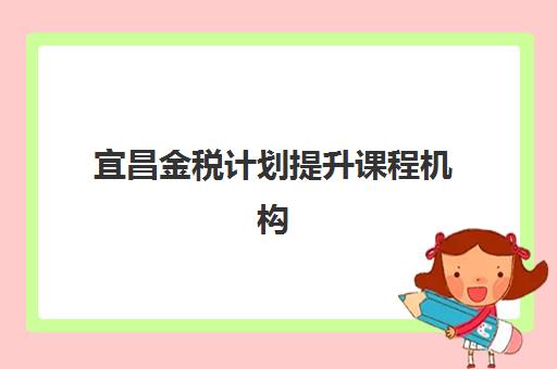 宜昌金税计划提升课程机构教学创新力三强如何选择？2025年最新排名、创新特色与择校指南全解析