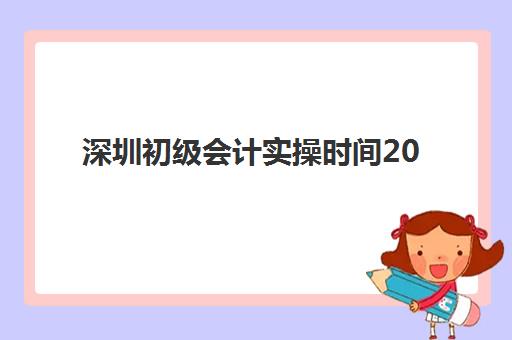 深圳初级会计实操时间2025具体时间如何查询？最新考试日程、培训安排与报名全攻略