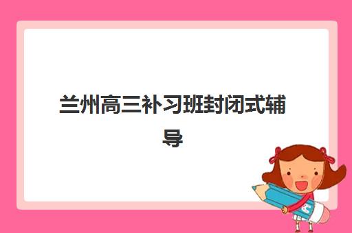 兰州高三补习班封闭式辅导培训机构有哪些？2023年最新权威名单与择校指南全解析