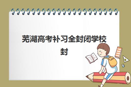芜湖高考补习全封闭学校封闭式集训营有哪些机构？2025年最新十大权威排名、各校特色解析与科学择校全指南