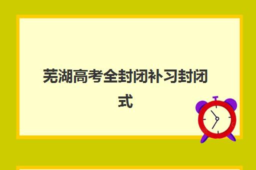 芜湖高考全封闭补习封闭式集训营怎么样？2025年最新权威评测、择校指南与成功案例解析