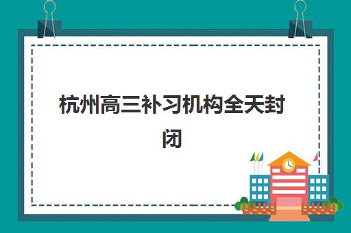 杭州高三补习机构全天封闭式集训营有哪些地方？2025年最新地点分布、择校指南与实地考察全攻略