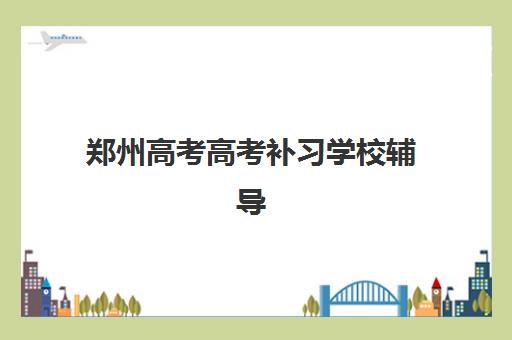 郑州高考高考补习学校辅导班有哪些学校可以报？2025年最新权威学校名单、报名流程与择校全指南