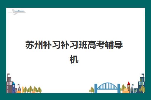 苏州补习补习班高考辅导机构排名榜前十名如何科学选择？2025年最新权威榜单与择校指南