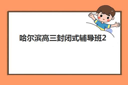 哈尔滨高三封闭式辅导班2025培训哪个好？最新排名对比、择校指南与成功经验全解析