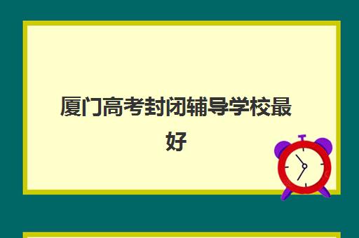 厦门高考封闭辅导学校最好辅导学校排名如何查询？2025年最新前十榜单、各校特色解析与科学择校全攻略