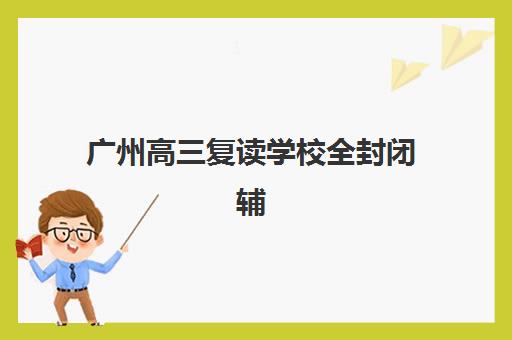 广州高三复读学校全封闭辅导机构有哪些地方？2025年最新地点分布、择校指南与实地考察全攻略