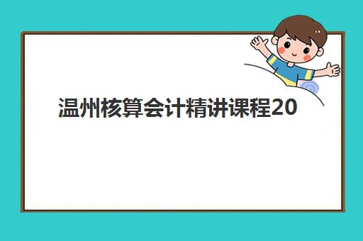 温州核算会计精讲课程2025报名时间是多少？最新时间安排与报名流程全解析