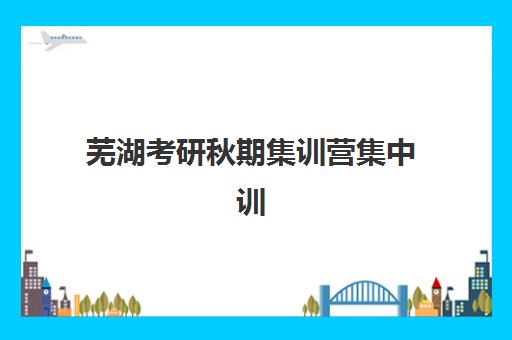 芜湖考研秋期集训营集中训练营有哪些机构？2025年最新机构名单、选择指南与报名流程全解析
