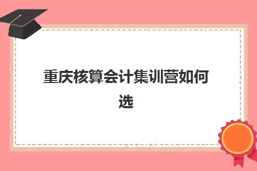 重庆核算会计集训营如何选?2025年五大机构排名与精品课程解析 重庆核算会计集训营如何选?2025年五大机构排名与精品课程解析