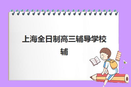 上海全日制高三辅导学校辅导机构排名榜前十名有哪些？2025年最新权威排名、各校特色解析与择校全指南