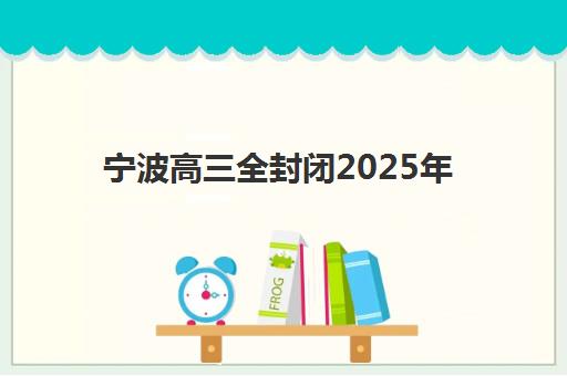 宁波高三全封闭2025年时间是多少？最新时间表、备考规划与择校指南