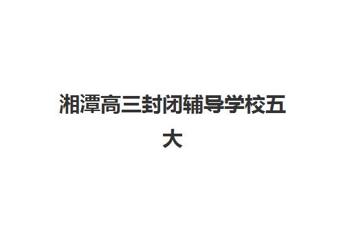 湘潭高三封闭辅导学校五大公办机构运营如何分析？2025年运营模式深度解析与择校指南