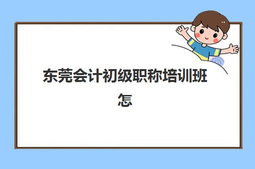 东莞会计初级职称培训班怎么选？2025年十大机构排名解析与避坑指南