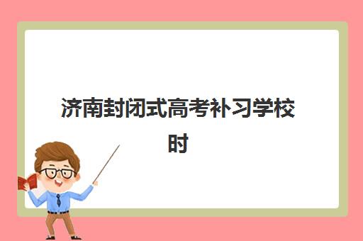 济南封闭式高考补习学校时间2025考试时间表如何安排？最新各机构时间规划、复习阶段详解与择校全指南