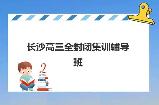 长沙高三全封闭集训辅导班哪个比较好一点？2025年最新前十排名、各机构特色解析与科学择校全攻略