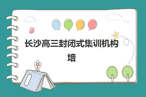 长沙高三封闭式集训机构培训机构寄宿基地有哪些？2025年最新排名、择校指南与避坑全攻略