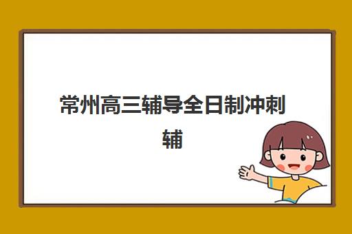 常州高三辅导全日制冲刺辅导班排名一览表如何查询？2025年最新权威排名前十、各机构特色解析与择校全攻略