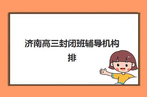 济南高三封闭班辅导机构排行榜前十名如何选择？2025年最新权威榜单、各校特色解析与科学择校全攻略