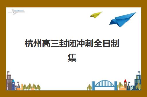 杭州高三封闭冲刺全日制集训营如何科学选择？2025年最新排名解析、各机构特色对比与择校全指南