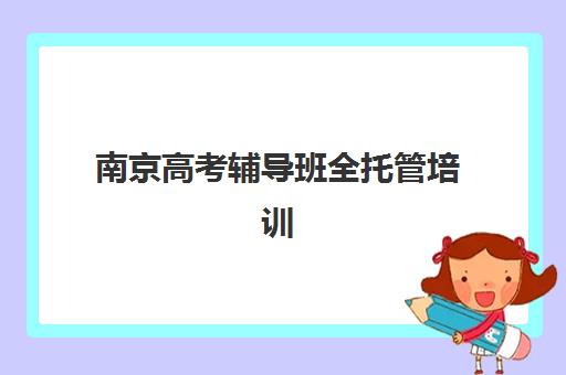 南京高考辅导班全托管培训学校排名榜最新如何查询？2025年TOP5权威榜单、择校指南与成功案例解析
