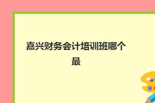嘉兴财务会计培训班哪个最好一点？2025年最新十大机构权威排名、各校特色解析与科学择校全指南