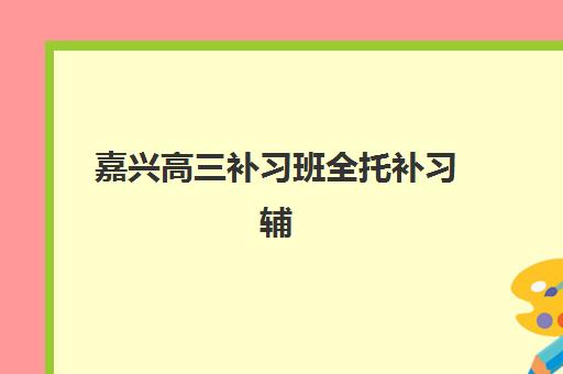 嘉兴高三补习班全托补习辅导培训机构有哪些学校？2025年最新权威排名、各校特色解析与科学择校全指南