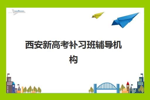 西安新高考补习班辅导机构最新排行榜如何查询？2025年权威榜单、各机构特色解析与科学择校全指南
