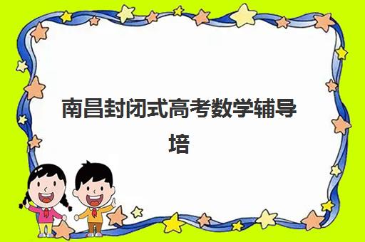 南昌封闭式高考数学辅导培训培训基地有哪些学校？2025年权威名单、择校指南与避坑全攻略