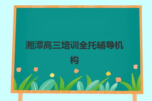 湘潭高三培训全托辅导机构哪个比较好？2023年最新十大机构排名、择校技巧与报读全指南