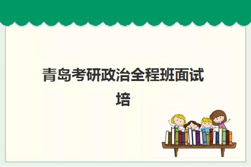 青岛考研政治全程班面试培训机构哪家好？2025年最新TOP10排名、择校标准与成功案例全解析