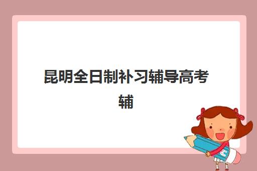 昆明全日制补习辅导高考辅导培训机构哪家好一点？2025年最新排名前十、各机构特色解析与择校全攻略