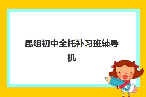 昆明初中全托补习班辅导机构排名榜前十名如何科学参考？2025年最新权威榜单、各校特色解析与成功择校全指南