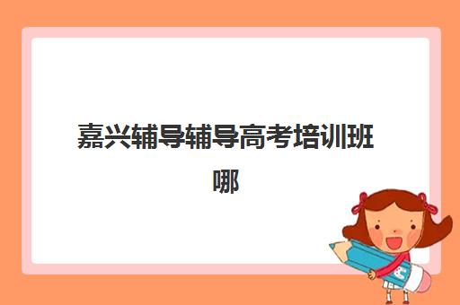 嘉兴辅导辅导高考培训班哪家好多少钱？2025年最新权威排名前十榜单、各校收费标准与科学择校全攻略指南