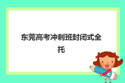 东莞高考冲刺班封闭式全托集中训练营有哪些学校？2025年最新权威TOP10榜单、各校特色解析与科学择校全指南
