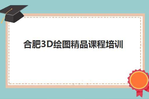 合肥3D绘图精品课程培训学校排名前十，如何从学费、课程到就业全面对比选对机构？