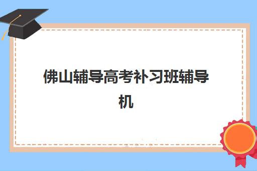 佛山辅导高考补习班辅导机构哪家好一点？2025年权威排名、择校指南与性价比深度解析