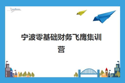 宁波零基础财务飞鹰集训营培训基地有哪些地方？2025年最新校区地址解析与一站式择校指南