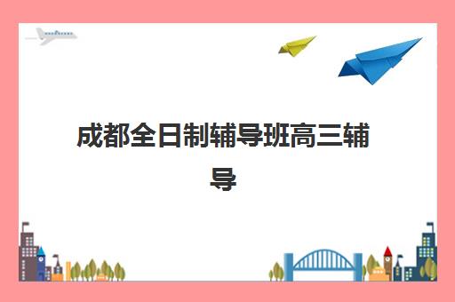 成都全日制辅导班高三辅导机构有哪些地方好？2025年最新权威排名、择校指南与成功案例全解析