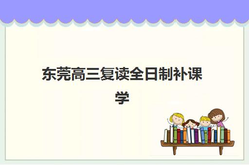 东莞高三复读全日制补课学校辅导机构哪家强一点？2025年最新排名对比、择校指南与成功案例解析