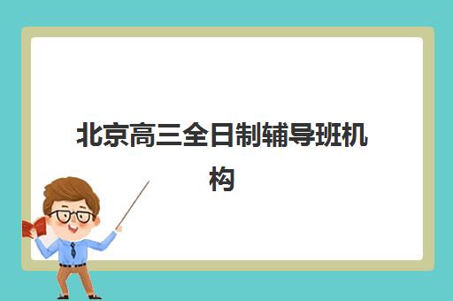 北京高三全日制辅导班机构辅导机构哪家强一点啊？2023年最新实力排名、择校标准与成功经验全解析