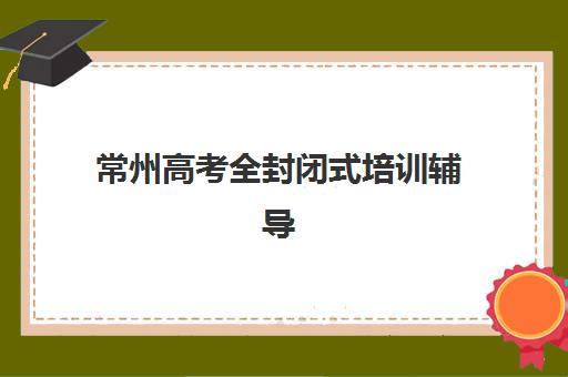 常州高考全封闭式培训辅导机构有哪些学校好？2025年最新TOP5权威排名与科学择校全攻略详解
