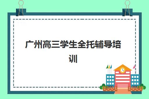 广州高三学生全托辅导培训机构哪家好？2025年权威TOP10榜单、择校指南与成功报名全攻略
