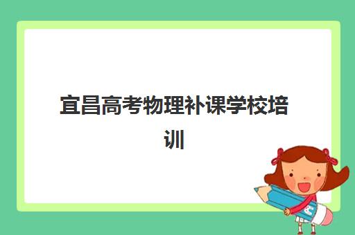 宜昌高考物理补课学校培训机构哪个好一点？2025年最新排名对比、择校指南与提分策略解析