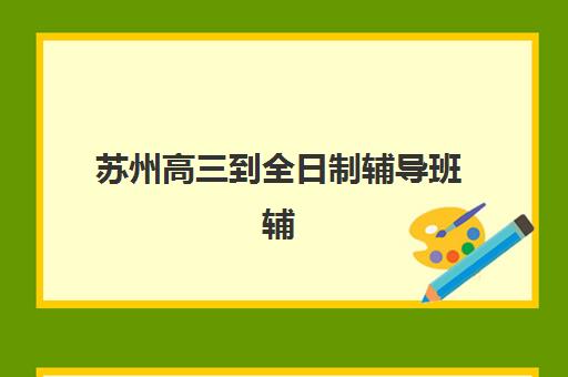 苏州高三到全日制辅导班辅导机构排名前三名有哪些？2025年最新TOP3榜单解析、择校指南与家长真实反馈