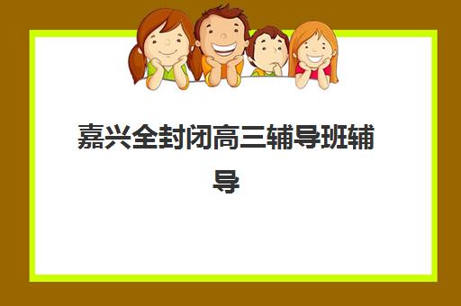 嘉兴全封闭高三辅导班辅导机构最新排行榜如何查询？2025年权威排名解析与择校全指南