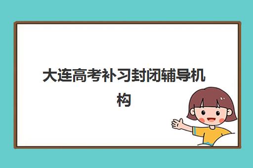 大连高考补习封闭辅导机构哪家好一点？2025年十大封闭集训营实力排名与择校全指南