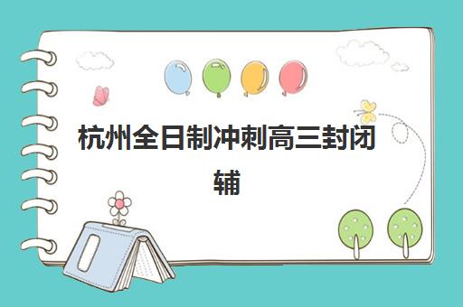 杭州全日制冲刺高三封闭辅导机构排名榜最新如何查询？2025年权威榜单、评估标准与择校指南全解析